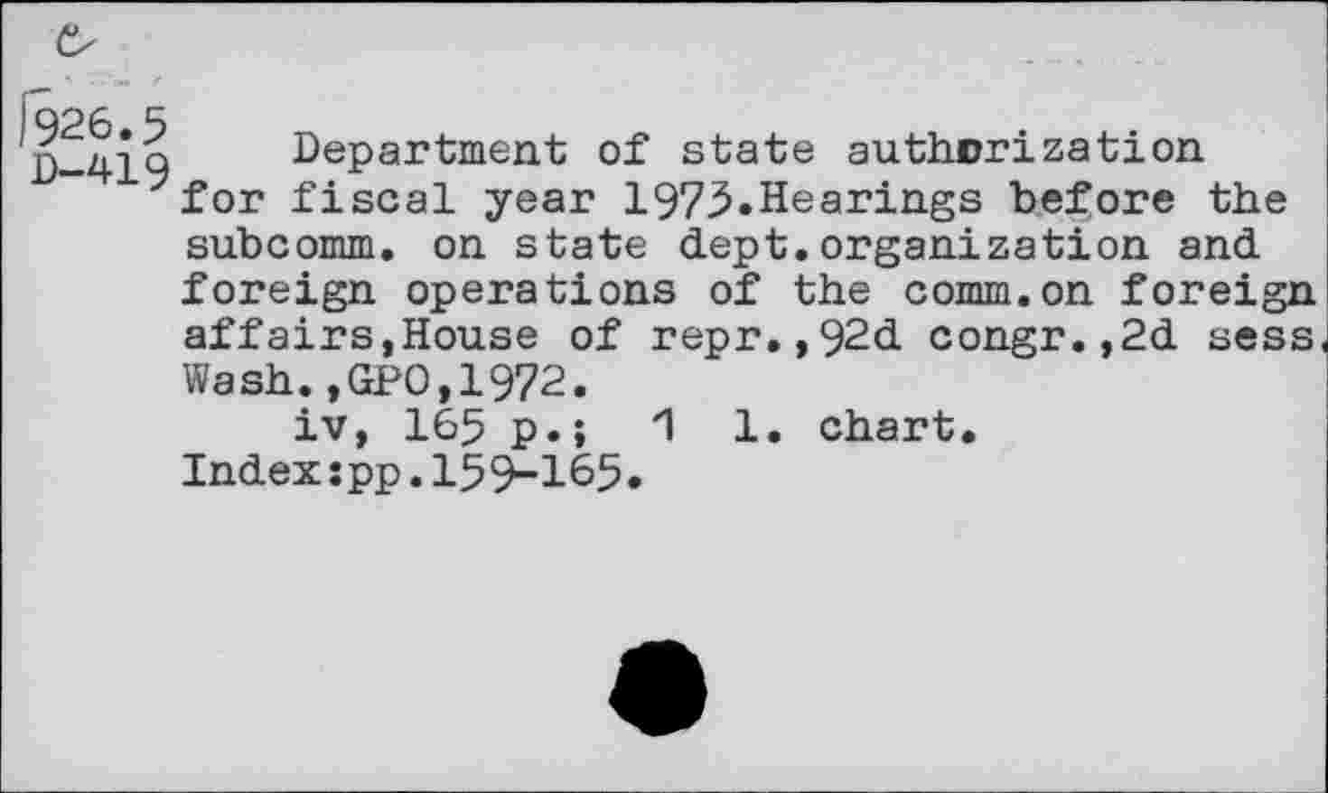 ﻿j)-419 Department of state authorization 7for fiscal year 1973.Hearings before the subcomm, on state dept.organization and foreign operations of the comm.on foreign affairs,House of repr.,92d congr.,2d sess Wash.,GPO,1972.
iv, 165 p.;	1 1. chart.
Indexspp.159-165.